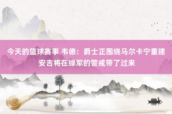 今天的篮球赛事 韦德：爵士正围绕马尔卡宁重建 安吉将在绿军的警戒带了过来