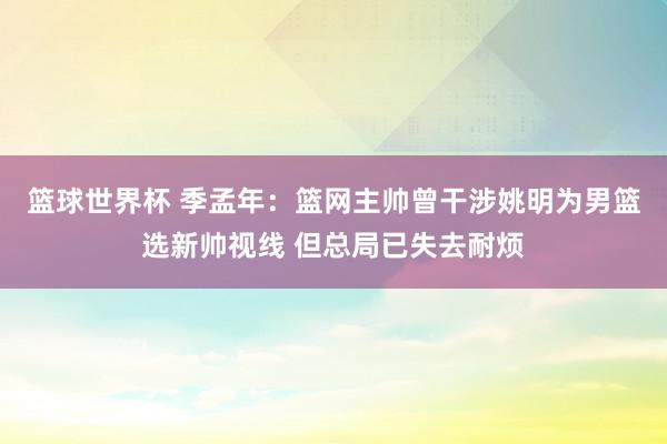 篮球世界杯 季孟年：篮网主帅曾干涉姚明为男篮选新帅视线 但总局已失去耐烦