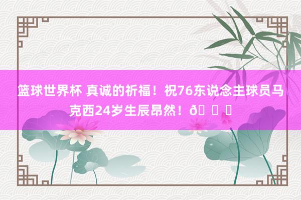 篮球世界杯 真诚的祈福！祝76东说念主球员马克西24岁生辰昂然！🎂