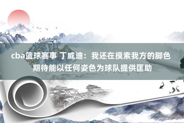 cba篮球赛事 丁威迪：我还在摸索我方的脚色 期待能以任何姿色为球队提供匡助