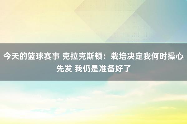 今天的篮球赛事 克拉克斯顿：栽培决定我何时操心先发 我仍是准备好了