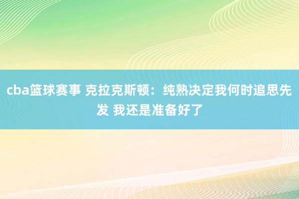 cba篮球赛事 克拉克斯顿：纯熟决定我何时追思先发 我还是准备好了