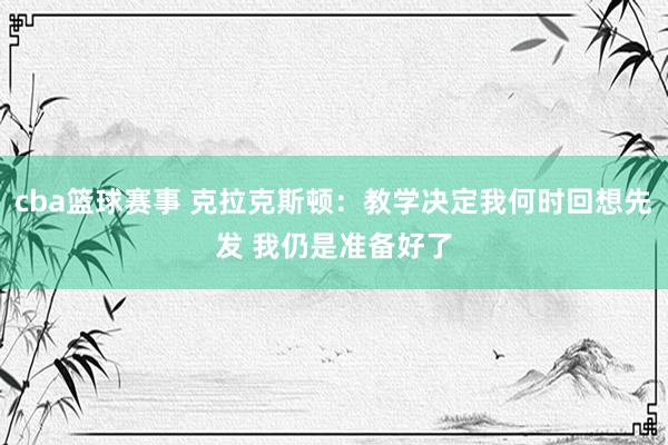 cba篮球赛事 克拉克斯顿：教学决定我何时回想先发 我仍是准备好了