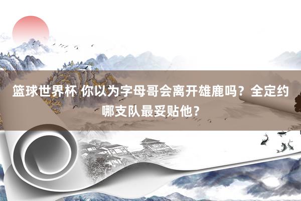 篮球世界杯 你以为字母哥会离开雄鹿吗？全定约哪支队最妥贴他？