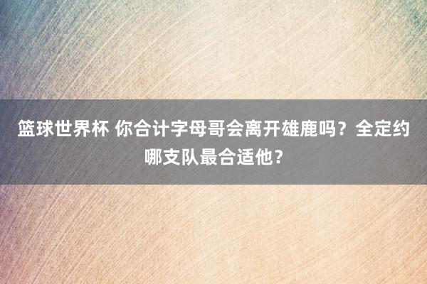 篮球世界杯 你合计字母哥会离开雄鹿吗？全定约哪支队最合适他？