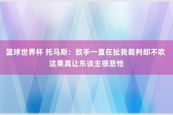 篮球世界杯 托马斯：敌手一直在扯我裁判却不吹 这果真让东谈主很悲怆