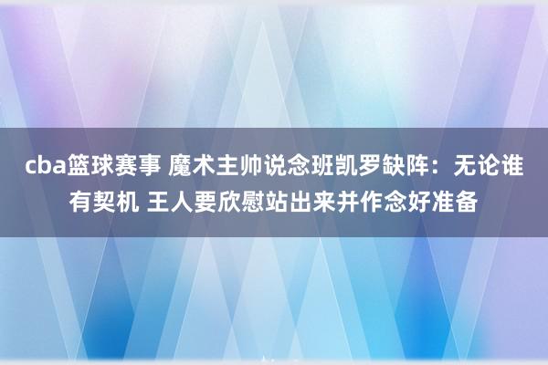 cba篮球赛事 魔术主帅说念班凯罗缺阵：无论谁有契机 王人要欣慰站出来并作念好准备