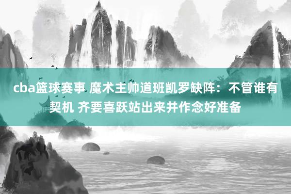 cba篮球赛事 魔术主帅道班凯罗缺阵：不管谁有契机 齐要喜跃站出来并作念好准备