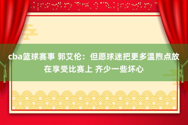 cba篮球赛事 郭艾伦：但愿球迷把更多温煦点放在享受比赛上 齐少一些坏心