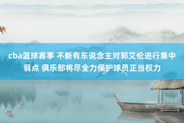 cba篮球赛事 不断有东说念主对郭艾伦进行集中弱点 俱乐部将尽全力保护球员正当权力