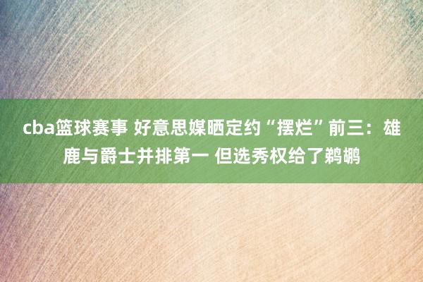 cba篮球赛事 好意思媒晒定约“摆烂”前三：雄鹿与爵士并排第一 但选秀权给了鹈鹕