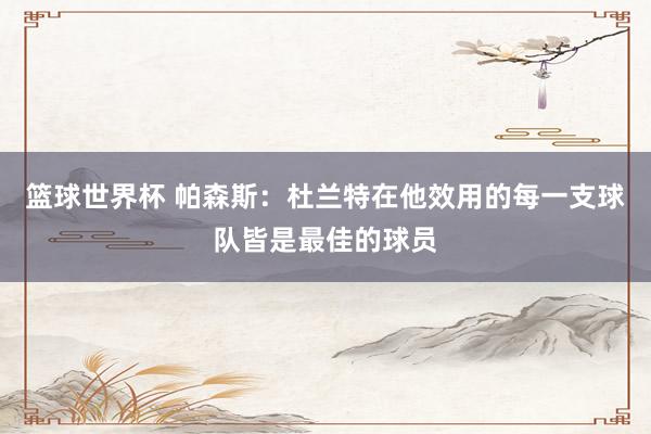 篮球世界杯 帕森斯：杜兰特在他效用的每一支球队皆是最佳的球员