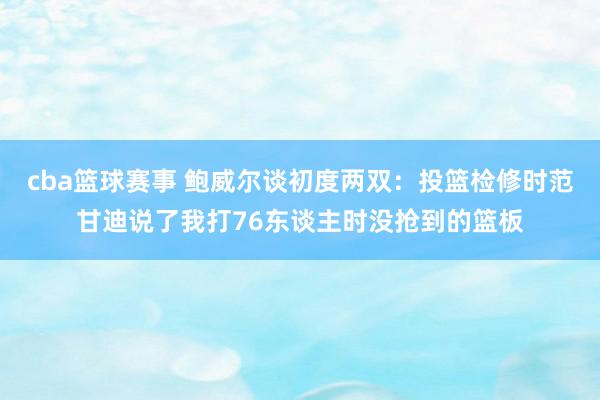 cba篮球赛事 鲍威尔谈初度两双：投篮检修时范甘迪说了我打76东谈主时没抢到的篮板