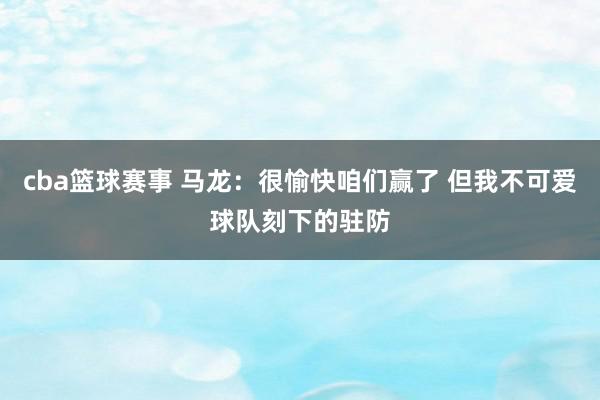 cba篮球赛事 马龙：很愉快咱们赢了 但我不可爱球队刻下的驻防