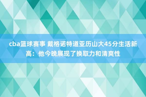 cba篮球赛事 戴格诺特道亚历山大45分生活新高：他今晚展现了换取力和清爽性