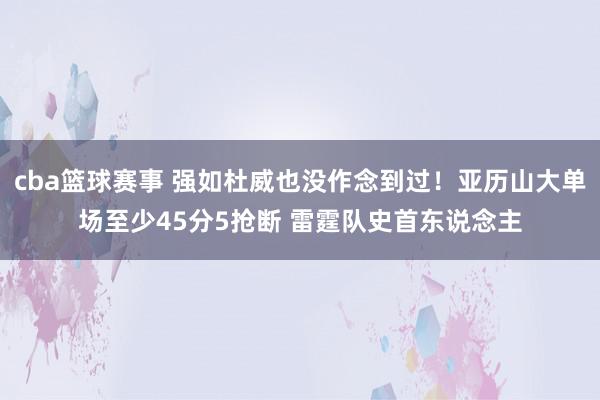 cba篮球赛事 强如杜威也没作念到过！亚历山大单场至少45分5抢断 雷霆队史首东说念主