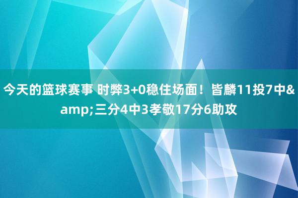 今天的篮球赛事 时弊3+0稳住场面！皆麟11投7中&三分4中3孝敬17分6助攻