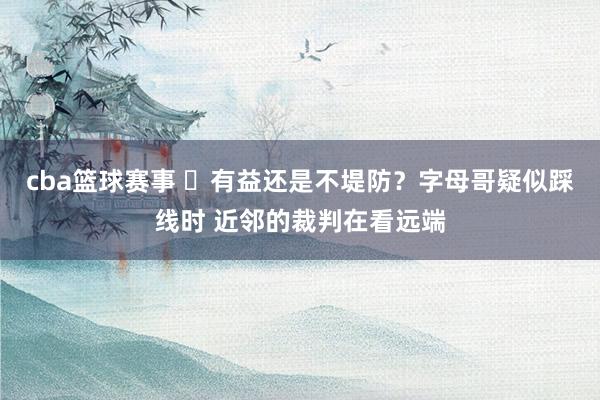 cba篮球赛事 ❓有益还是不堤防？字母哥疑似踩线时 近邻的裁判在看远端