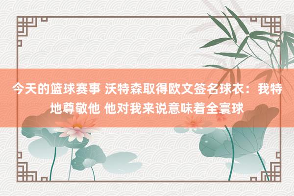 今天的篮球赛事 沃特森取得欧文签名球衣：我特地尊敬他 他对我来说意味着全寰球