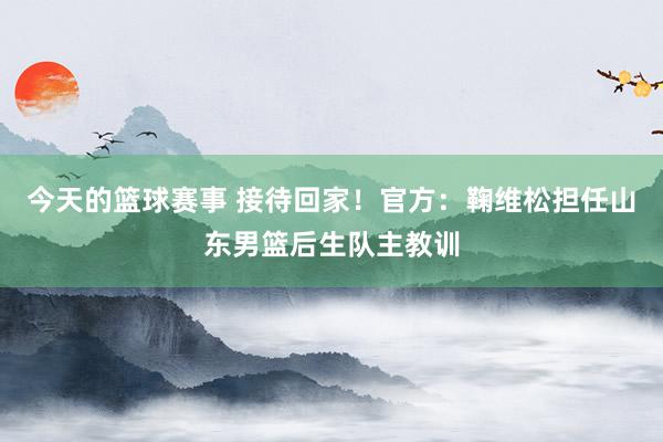 今天的篮球赛事 接待回家！官方：鞠维松担任山东男篮后生队主教训