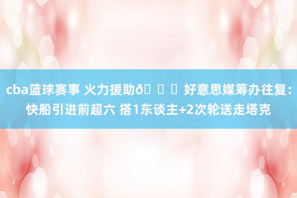 cba篮球赛事 火力援助👀好意思媒筹办往复：快船引进前超六 搭1东谈主+2次轮送走塔克