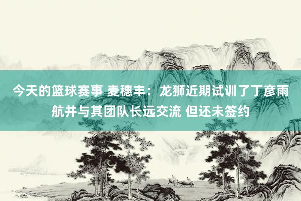 今天的篮球赛事 麦穗丰：龙狮近期试训了丁彦雨航并与其团队长远交流 但还未签约