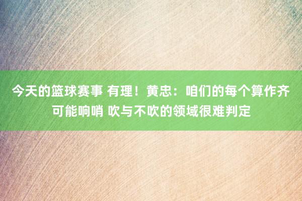 今天的篮球赛事 有理！黄忠：咱们的每个算作齐可能响哨 吹与不吹的领域很难判定