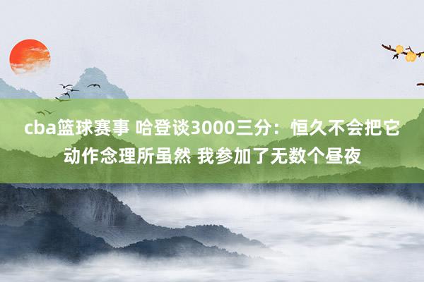 cba篮球赛事 哈登谈3000三分：恒久不会把它动作念理所虽然 我参加了无数个昼夜