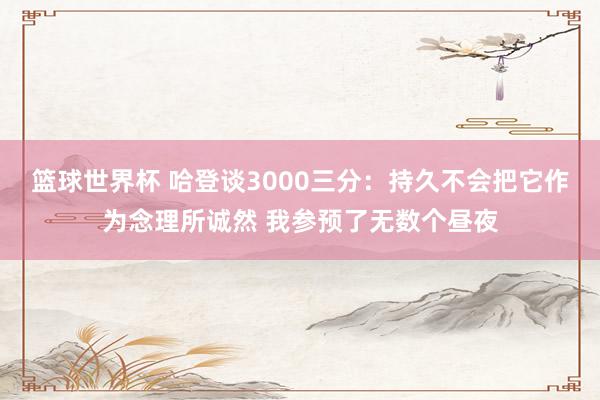 篮球世界杯 哈登谈3000三分：持久不会把它作为念理所诚然 我参预了无数个昼夜