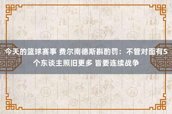 今天的篮球赛事 费尔南德斯斟酌罚：不管对面有5个东谈主照旧更多 皆要连续战争