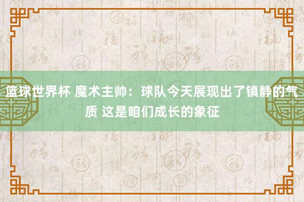 篮球世界杯 魔术主帅：球队今天展现出了镇静的气质 这是咱们成长的象征