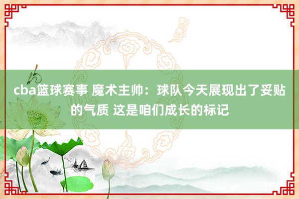 cba篮球赛事 魔术主帅：球队今天展现出了妥贴的气质 这是咱们成长的标记