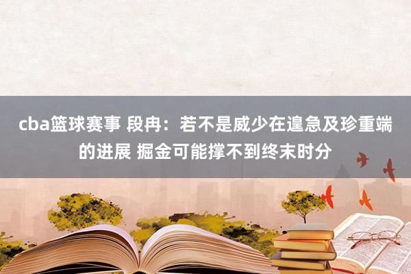 cba篮球赛事 段冉：若不是威少在遑急及珍重端的进展 掘金可能撑不到终末时分