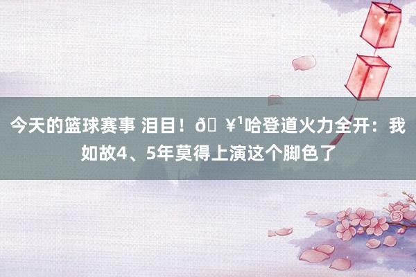 今天的篮球赛事 泪目！🥹哈登道火力全开：我如故4、5年莫得上演这个脚色了