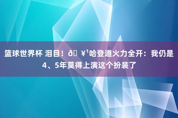 篮球世界杯 泪目！🥹哈登道火力全开：我仍是4、5年莫得上演这个扮装了