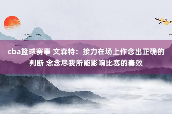 cba篮球赛事 文森特：接力在场上作念出正确的判断 念念尽我所能影响比赛的奏效