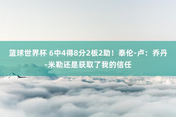 篮球世界杯 6中4得8分2板2助！泰伦-卢：乔丹-米勒还是获取了我的信任