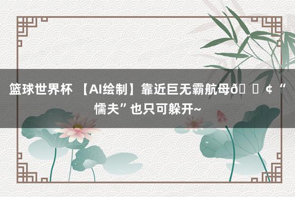 篮球世界杯 【AI绘制】靠近巨无霸航母🚢 “懦夫”也只可躲开~