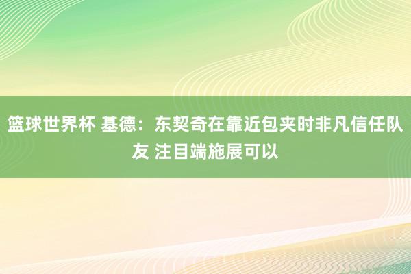 篮球世界杯 基德：东契奇在靠近包夹时非凡信任队友 注目端施展可以