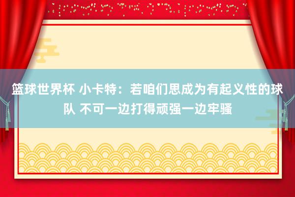 篮球世界杯 小卡特：若咱们思成为有起义性的球队 不可一边打得顽强一边牢骚