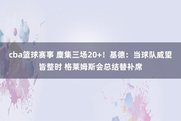 cba篮球赛事 麇集三场20+！基德：当球队威望皆整时 格莱姆斯会总结替补席