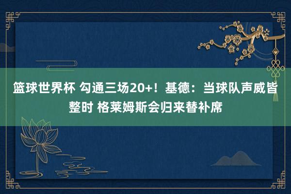 篮球世界杯 勾通三场20+！基德：当球队声威皆整时 格莱姆斯会归来替补席