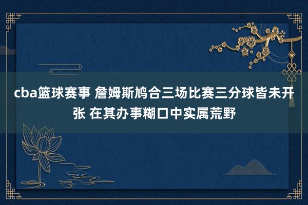 cba篮球赛事 詹姆斯鸠合三场比赛三分球皆未开张 在其办事糊口中实属荒野