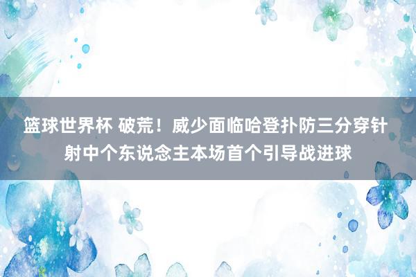 篮球世界杯 破荒！威少面临哈登扑防三分穿针 射中个东说念主本场首个引导战进球