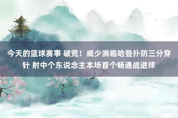 今天的篮球赛事 破荒！威少濒临哈登扑防三分穿针 射中个东说念主本场首个畅通战进球