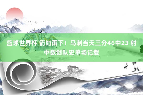 篮球世界杯 箭如雨下！马刺当天三分46中23 射中数创队史单场记载