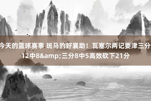 今天的篮球赛事 斑马的好襄助！瓦塞尔两记要津三分 12中8&三分8中5高效砍下21分