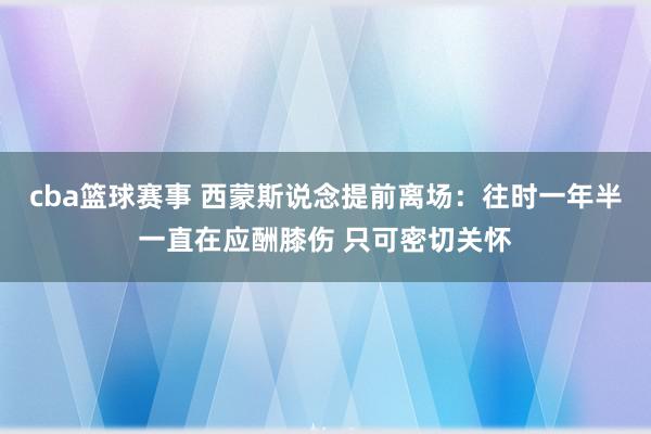 cba篮球赛事 西蒙斯说念提前离场：往时一年半一直在应酬膝伤 只可密切关怀