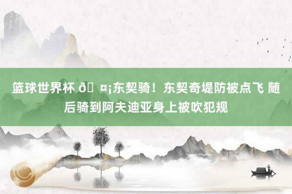 篮球世界杯 🤡东契骑！东契奇堤防被点飞 随后骑到阿夫迪亚身上被吹犯规