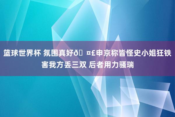 篮球世界杯 氛围真好🤣申京称皆怪史小姐狂铁害我方丢三双 后者用力骚瑞